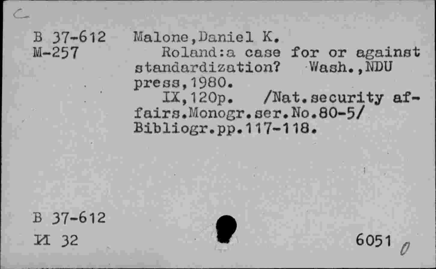 ﻿B 37-612
M-257
Malone,Daniel K.
Roland:a case for or against standardization? Wash.,NDU press,1980.
IX,120p. /Nat.security affairs.Monogr. ser.No.80-5/ Bibliogr.pp.117-118.
B 37-612
H 32
6051 e